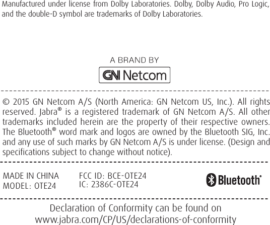© 2015 GN Netcom A/S (North America: GN Netcom US, Inc.). All rights reserved. Jabra® is a registered trademark of GN Netcom A/S. All other trademarks included herein are the property of their respective owners. The Bluetooth® word mark and logos are owned by the Bluetooth SIG, Inc. and any use of such marks by GN Netcom A/S is under license. (Design and specifications subject to change without notice).Declaration of Conformity can be found on www.jabra.com/CP/US/declarations-of-conformity       Manufactured under license from Dolby Laboratories. Dolby, Dolby Audio, Pro Logic, and the double-D symbol are trademarks of Dolby Laboratories.MADE IN CHINAMODEL: OTE24FCC ID: BCEOTE24IC: 2386COTE24