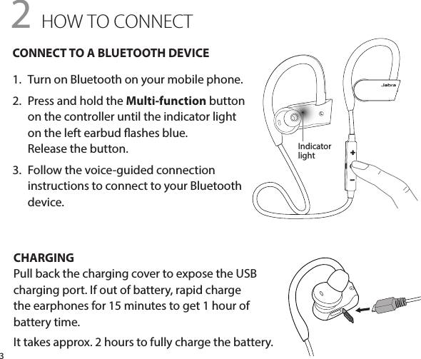 L3CHARGINGPull back the charging cover to expose the USB charging port. If out of battery, rapid charge  the earphones for 15 minutes to get 1 hour of  battery time.It takes approx. 2 hours to fully charge the battery.CONNECT TO A BLUETOOTH DEVICE1.  Turn on Bluetooth on your mobile phone.2.  Press and hold the Multi-function button on the controller until the indicator light  on the left earbud ashes blue.  Release the button.3.   Follow the voice-guided connection  instructions to connect to your Bluetooth  device.2 HOW TO CONNECTIndicatorlight