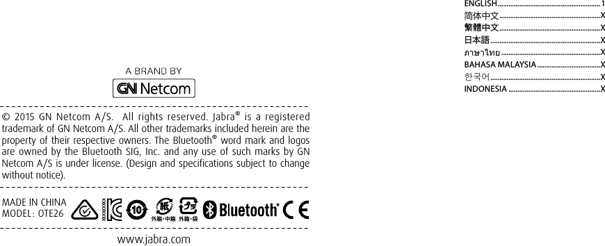 © 2015 GN Netcom A/S.  All rights reserved. Jabra® is a registered trademark of GN Netcom A/S. All other trademarks included herein are the property of their respective owners. The Bluetooth® word mark and logos are owned by the Bluetooth SIG, Inc. and any use of such marks by GN Netcom A/S is under license. (Design and specifications subject to change without notice).www.jabra.comMADE IN CHINAMODEL: OTE26外箱・中 箱外箱・袋XXXXXXXXXENGLISH ......................................................... 1简体中文 ........................................................X繁體中文 ........................................................X日本語 .............................................................Xภาษาไทย .......................................................XBAHASA MALAYSIA ...................................X한국어 .............................................................XINDONESIA ...................................................X