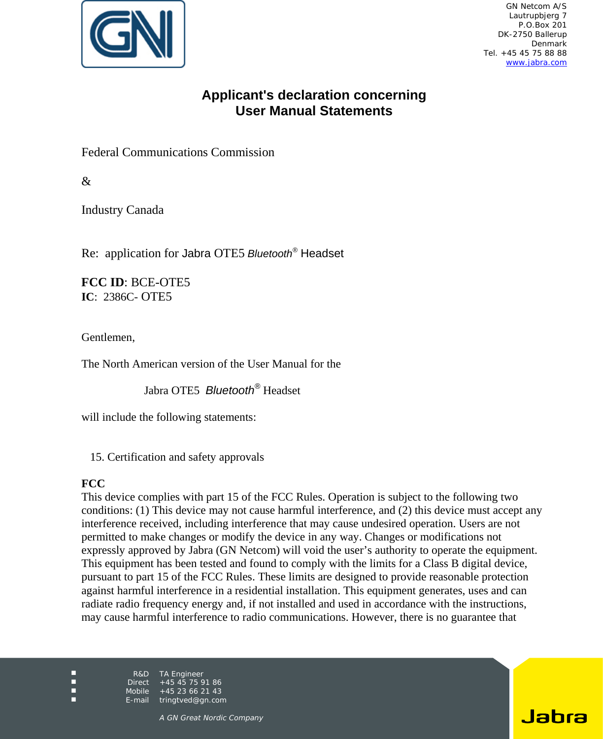   GN Netcom A/S Lautrupbjerg 7 P.O.Box 201 DK-2750 Ballerup Denmark Tel. +45 45 75 88 88 www.jabra.com   R&amp;D TA Engineer  Direct  +45 45 75 91 86  Mobile  +45 23 66 21 43  E-mail tringtved@gn.com      A GN Great Nordic Company   Applicant&apos;s declaration concerning User Manual Statements    Federal Communications Commission  &amp;  Industry Canada   Re:  application for Jabra OTE5 Bluetooth® Headset  FCC ID: BCE-OTE5 IC:  2386C- OTE5   Gentlemen,  The North American version of the User Manual for the   Jabra OTE5  Bluetooth® Headset  will include the following statements:      15. Certification and safety approvals  FCC This device complies with part 15 of the FCC Rules. Operation is subject to the following two conditions: (1) This device may not cause harmful interference, and (2) this device must accept any interference received, including interference that may cause undesired operation. Users are not permitted to make changes or modify the device in any way. Changes or modifications not expressly approved by Jabra (GN Netcom) will void the user’s authority to operate the equipment. This equipment has been tested and found to comply with the limits for a Class B digital device, pursuant to part 15 of the FCC Rules. These limits are designed to provide reasonable protection against harmful interference in a residential installation. This equipment generates, uses and can radiate radio frequency energy and, if not installed and used in accordance with the instructions, may cause harmful interference to radio communications. However, there is no guarantee that 