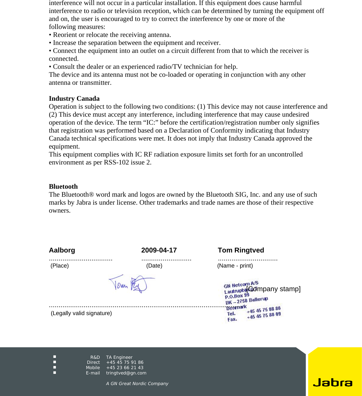     R&amp;D TA Engineer  Direct  +45 45 75 91 86  Mobile  +45 23 66 21 43  E-mail tringtved@gn.com      A GN Great Nordic Company  interference will not occur in a particular installation. If this equipment does cause harmful interference to radio or television reception, which can be determined by turning the equipment off and on, the user is encouraged to try to correct the interference by one or more of the following measures: • Reorient or relocate the receiving antenna. • Increase the separation between the equipment and receiver. • Connect the equipment into an outlet on a circuit different from that to which the receiver is connected. • Consult the dealer or an experienced radio/TV technician for help. The device and its antenna must not be co-loaded or operating in conjunction with any other antenna or transmitter.  Industry Canada Operation is subject to the following two conditions: (1) This device may not cause interference and (2) This device must accept any interference, including interference that may cause undesired operation of the device. The term “IC:” before the certification/registration number only signifies that registration was performed based on a Declaration of Conformity indicating that Industry Canada technical specifications were met. It does not imply that Industry Canada approved the equipment. This equipment complies with IC RF radiation exposure limits set forth for an uncontrolled environment as per RSS-102 issue 2.   Bluetooth The Bluetooth® word mark and logos are owned by the Bluetooth SIG, Inc. and any use of such marks by Jabra is under license. Other trademarks and trade names are those of their respective owners.     Aalborg 2009-04-17 Tom Ringtved ................................. .......................... ...............................  (Place)                                                (Date)                                  (Name - print)                [Company stamp]                                  ....................................................................................................    (Legally valid signature) 