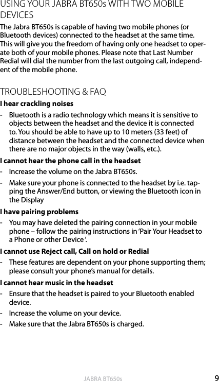 9englishJABRA BT650sUSING YOUR JABRA BT650s WITH TWO MOBILE DEVICESThe Jabra BT650s is capable of having two mobile phones (or Bluetooth devices) connected to the headset at the same time. This will give you the freedom of having only one headset to oper-ate both of your mobile phones. Please note that Last Number Redial will dial the number from the last outgoing call, independ-ent of the mobile phone.TROUBLESHOOTING &amp; FAQI hear crackling noises-  Bluetooth is a radio technology which means it is sensitive to objects between the headset and the device it is connected to. You should be able to have up to 10 meters (33 feet) of distance between the headset and the connected device when there are no major objects in the way (walls, etc.).I cannot hear the phone call in the headset-  Increase the volume on the Jabra BT650s.-  Make sure your phone is connected to the headset by i.e. tap-ping the Answer/End button, or viewing the Bluetooth icon in the DisplayI have pairing problems-  You may have deleted the pairing connection in your mobile phone – follow the pairing instructions in ‘Pair Your Headset to a Phone or other Device ‘.I cannot use Reject call, Call on hold or Redial-  These features are dependent on your phone supporting them; please consult your phone’s manual for details.I cannot hear music in the headset-  Ensure that the headset is paired to your Bluetooth enabled device.-  Increase the volume on your device.-  Make sure that the Jabra BT650s is charged.