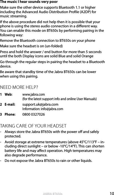 10englishJABRA BT650sThe music I hear sounds very poorMake sure the other device supports Bluetooth 1.1 or higher including the Advanced Audio Distribution Prole (A2DP) for music streaming.If the above procedure did not help then it is possible that your phone is using the stereo audio connection in a dierent way. You can enable this mode on BT650s by performing pairing in the following way:Remove the Bluetooth connection to BT650s on your phoneMake sure the headset is on (un-folded)Press and hold the answer / end button for more than 5 seconds until the both Display icons are solid Blue and solid OrangeGo through the regular steps in pairing the headset to a Bluetooth device.Be aware that standby time of the Jabra BT650s can be lower when using this pairing.NEED MORE HELP?1   Web:   www.jabra.com      (for the latest support info and online User Manuals)2   E-mail:  support.uk@jabra.com     Information: info@jabra.com3  Phone:  0800 0327026TAKING CARE OF YOUR HEADSET-  Always store the Jabra BT650s with the power o and safely protected.-  Avoid storage at extreme temperatures (above 45°C/113°F – in-cluding direct sunlight – or below -10°C/14°F). This can shorten battery life and may aect operation. High temperatures may also degrade performance.-  Do not expose the Jabra BT650s to rain or other liquids. 