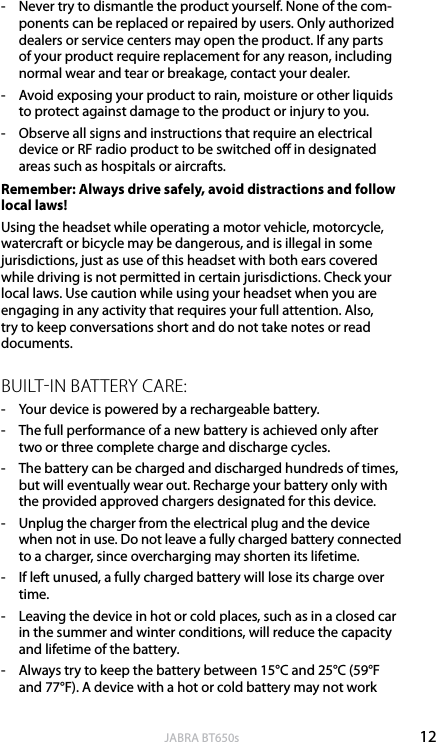 12englishJABRA BT650s-  Never try to dismantle the product yourself. None of the com-ponents can be replaced or repaired by users. Only authorized dealers or service centers may open the product. If any parts of your product require replacement for any reason, including normal wear and tear or breakage, contact your dealer.-  Avoid exposing your product to rain, moisture or other liquids to protect against damage to the product or injury to you.-  Observe all signs and instructions that require an electrical device or RF radio product to be switched o in designated areas such as hospitals or aircrafts.Remember: Always drive safely, avoid distractions and follow local laws!Using the headset while operating a motor vehicle, motorcycle, watercraft or bicycle may be dangerous, and is illegal in some jurisdictions, just as use of this headset with both ears covered while driving is not permitted in certain jurisdictions. Check your local laws. Use caution while using your headset when you are engaging in any activity that requires your full attention. Also, try to keep conversations short and do not take notes or read documents.BUILTIN BATTERY CARE:-  Your device is powered by a rechargeable battery. -  The full performance of a new battery is achieved only after two or three complete charge and discharge cycles.-  The battery can be charged and discharged hundreds of times, but will eventually wear out. Recharge your battery only with the provided approved chargers designated for this device. -  Unplug the charger from the electrical plug and the device when not in use. Do not leave a fully charged battery connected to a charger, since overcharging may shorten its lifetime. -  If left unused, a fully charged battery will lose its charge over time. -  Leaving the device in hot or cold places, such as in a closed car in the summer and winter conditions, will reduce the capacity and lifetime of the battery. -  Always try to keep the battery between 15°C and 25°C (59°F and 77°F). A device with a hot or cold battery may not work 