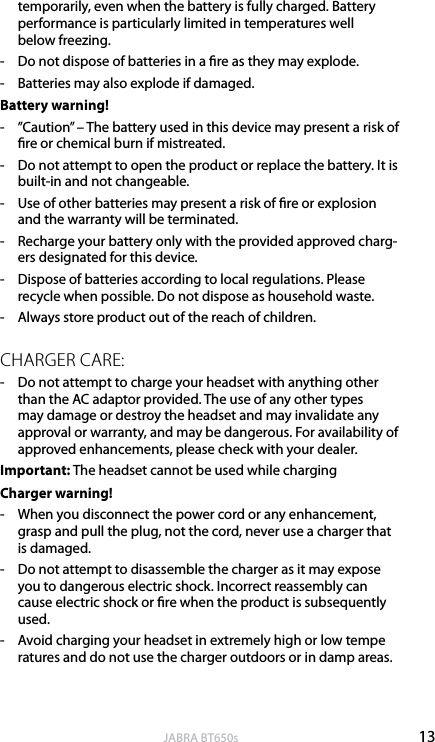 13englishJABRA BT650stemporarily, even when the battery is fully charged. Battery performance is particularly limited in temperatures well  below freezing. -  Do not dispose of batteries in a re as they may explode. -  Batteries may also explode if damaged. Battery warning!-  ”Caution” – The battery used in this device may present a risk of re or chemical burn if mistreated. -  Do not attempt to open the product or replace the battery. It is built-in and not changeable.-  Use of other batteries may present a risk of re or explosion and the warranty will be terminated. -  Recharge your battery only with the provided approved charg-ers designated for this device. -  Dispose of batteries according to local regulations. Please recycle when possible. Do not dispose as household waste.-  Always store product out of the reach of children.CHARGER CARE:-  Do not attempt to charge your headset with anything other than the AC adaptor provided. The use of any other types may damage or destroy the headset and may invalidate any approval or warranty, and may be dangerous. For availability of approved enhancements, please check with your dealer. Important: The headset cannot be used while chargingCharger warning!-  When you disconnect the power cord or any enhancement, grasp and pull the plug, not the cord, never use a charger that is damaged.-  Do not attempt to disassemble the charger as it may expose you to dangerous electric shock. Incorrect reassembly can cause electric shock or re when the product is subsequently used.-  Avoid charging your headset in extremely high or low tempe ratures and do not use the charger outdoors or in damp areas.