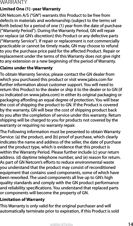 14englishJABRA BT650sWARRANTYLimited One (1) -year Warranty GN Netcom A/S (“GN”) warrants this Product to be free from defects in materials and workmanship (subject to the terms set forth below) for a period of one (1) year from the date of purchase (“Warranty Period”). During the Warranty Period, GN will repair or replace (at GN’s discretion) this Product or any defective parts (“Warranty Service”). If repair or replacement is not commercially practicable or cannot be timely made, GN may choose to refund to you the purchase price paid for the aected Product. Repair or replacement under the terms of this Warranty does not give right to any extension or a new beginning of the period of Warranty.Claims under the Warranty To obtain Warranty Service, please contact the GN dealer from which you purchased this product or visit www.jabra.com for further information about customer support. You will need to return this Product to the dealer or ship it to the dealer or to GN (if so indicated on www.jabra.com) in either its original packaging or packaging aording an equal degree of protection. You will bear the cost of shipping the product to GN. If the Product is covered by the warranty, GN will bear the cost of shipping product back to you after the completion of service under this warranty. Return shipping will be charged to you for products not covered by the warranty or requiring no warranty repair.The Following information must be presented to obtain Warranty Service: (a) the product, and (b) proof of purchase, which clearly indicates the name and address of the seller, the date of purchase and the product type, which is evidence that this product is within the Warranty Period. Please further include (c) your return address. (d) daytime telephone number, and (e) reason for return. As part of GN Netcom’s eorts to reduce environmental waste you understand that the product may consist of reconditioned equipment that contains used components, some of which have been reworked. The used components all live up to GN’s high quality standards and comply with the GN product performance and reliability specications. You understand that replaced parts or components will become the property of GN.Limitation of Warranty This Warranty is only valid for the original purchaser and will automatically terminate prior to expiration, if this Product is sold 