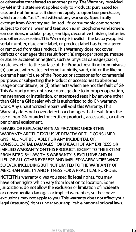 15englishJABRA BT650sor otherwise transferred to another party. The Warranty provided by GN in this statement applies only to Products purchased for use, and not for resale. It does not apply to open box purchases, which are sold “as is” and without any warranty. Specically exempt from Warranty are limited-life consumable components subject to normal wear and tear, such as microphone windscreens, ear cushions, modular plugs, ear tips, decorative nishes, batteries and other accessories. This Warranty is invalid if the factory-applied serial number, date code label, or product label has been altered or removed from this Product. This Warranty does not cover defects or damages that result from: (a) improper storage, misuse or abuse, accident or neglect, such as physical damage (cracks, scratches, etc.) to the surface of the Product resulting from misuse; (b) contact with water, extreme humidity, sand, dirt or the like or extreme heat; (c) use of the Product or accessories for commercial purposes or subjecting the Product or accessories to abnormal usage or conditions; or (d) other acts which are not the fault of GN. This Warranty does not cover damage due to improper operation, maintenance or installation, or attempted repair by anyone other than GN or a GN dealer which is authorized to do GN warranty work. Any unauthorized repairs will void this Warranty. This Warranty does not cover defects or damages that result from the use of non-GN branded or certied products, accessories, or other peripheral equipment. REPAIRS OR REPLACEMENTS AS PROVIDED UNDER THIS WARRANTY ARE THE EXCLUSIVE REMEDY OF THE CONSUMER. GNSHALL NOT BE LIABLE FOR ANY INCIDENTAL OR CONSEQUENTIAL DAMAGES FOR BREACH OF ANY EXPRESS OR IMPLIED WARRANTY ON THIS PRODUCT. EXCEPT TO THE EXTENT PROHIBITED BY LAW, THIS WARRANTY IS EXCLUSIVE AND IN LIEU OF ALL OTHER EXPRESS AND IMPLIED WARRANTIES WHAT SO EVER, INCLUDING BUT NOT LIMITED TO THE WARRANTY OF MERCHANTABILITY AND FITNESS FOR A PRACTICAL PURPOSE.NOTE! This warranty gives you specic legal rights. You may have other rights which vary from location to location. Some jurisdictions do not allow the exclusion or limitation of incidental or consequential damages or implied warranties, so the above exclusions may not apply to you. This warranty does not aect your legal (statutory) rights under your applicable national or local laws.