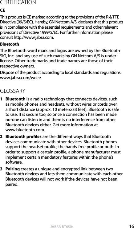 16englishJABRA BT650sCERTIFICATIONCEThis product is CE marked according to the provisions of the R &amp; TTE Directive (99/5/EC). Hereby, GN Netcom A/S, declares that this product is in compliance with the essential requirements and other relevant provisions of Directive 1999/5/EC. For further information please consult http://www.jabra.com. Bluetooth The Bluetooth word mark and logos are owned by the Bluetooth SIG, Inc. and any use of such marks by GN Netcom A/S is under license. Other trademarks and trade names are those of their respective owners. Dispose of the product according to local standards and regulations. www.jabra.com/weeeGLOSSARY1  Bluetooth is a radio technology that connects devices, such as mobile phones and headsets, without wires or cords over a short distance (approx. 10 meters/33 feet). Bluetooth is safe to use. It is secure too, so once a connection has been made no-one can listen in and there is no interference from other Bluetooth devices either. Get more information at  www.bluetooth.com.2  Bluetooth proles are the dierent ways that Bluetooth devices communicate with other devices. Bluetooth phones support the headset prole, the hands-free prole or both. In order to support a certain prole, a phone manufacturer must implement certain mandatory features within the phone’s software.3  Pairing creates a unique and encrypted link between two Bluetooth devices and lets them communicate with each other. Bluetooth devices will not work if the devices have not been paired.