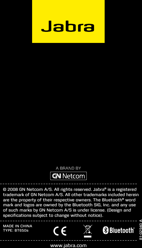 81-02940 A© 2008 GN Netcom A/S. All rights reserved. Jabra® is a registered trademark of GN Netcom A/S. All other trademarks included herein are the property of their respective owners. The Bluetooth® word mark and logos are owned by the Bluetooth SIG, Inc. and any use of such marks by GN Netcom A/S is under license. (Design and speciﬁcations subject to change without notice).www.jabra.comMADE IN CHINATYPE: BT650s