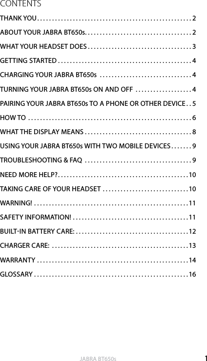 1englishJABRA BT650sCONTENTSTHANK YOU....................................................2ABOUT YOUR JABRA BT650s....................................2WHAT YOUR HEADSET DOES ...................................3GETTING STARTED . . . . . . . . . . . . . . . . . . . . . . . . . . . . . . . . . . . . . . . . . . . . . 4CHARGING YOUR JABRA BT650s  ...............................4TURNING YOUR JABRA BT650s ON AND OFF ...................4PAIRING YOUR JABRA BT650s TO A PHONE OR OTHER DEVICE ..5HOW TO .......................................................6WHAT THE DISPLAY MEANS . . . . . . . . . . . . . . . . . . . . . . . . . . . . . . . . . . . . 8USING YOUR JABRA BT650s WITH TWO MOBILE DEVICES .......9TROUBLESHOOTING &amp; FAQ ....................................9NEED MORE HELP?............................................10TAKING CARE OF YOUR HEADSET .............................10WARNING! ....................................................11SAFETY INFORMATION! .......................................11BUILTIN BATTERY CARE: ......................................12CHARGER CARE: ..............................................13WARRANTY ...................................................14GLOSSARY ....................................................16