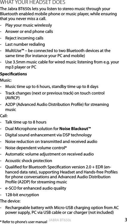 3englishJABRA BT650sWHAT YOUR HEADSET DOESThe Jabra BT650s lets you listen to stereo music through your Bluetooth enabled mobile phone or music player, while ensuring that you never miss a call.-  Play your music wirelessly-  Answer or end phone calls-  Reject incoming calls-  Last number redialing-  MultiUse™ – be connected to two Bluetooth devices at the same time (for instance your PC and mobile)-  Use 3.5mm music cable for wired music listening from e.g. your mp3 player or PCSpecicationsMusic:-  Music time up to 6 hours, standby time up to 8 days -  Track changes (next or previous track) on touch control (AVRCP) -  A2DP (Advanced Audio Distribution Prole) for streaming musicCall:-  Talk time up to 8 hours-  Dual Microphone solution for Noise Blackout™-  Digital sound enhancement via DSP technology-  Noise reduction on transmitted and received audio-  Noise dependent volume control*-  Automatic volume adjustment on received audio-  Acoustic shock protection-  Qualied for Bluetooth Specication version 2.0 + EDR (en-hanced data rate), supporting Headset and Hands-free Proles for phone conversations and Advanced Audio Distribution Prole (A2DP) for streaming music-  e-SCO for enhanced audio quality-  128-bit encryptionThe device:-  Rechargeable battery with Micro-USB charging option from AC power supply, PC via USB cable or car charger (not included)* Refer to phone’s user manual 