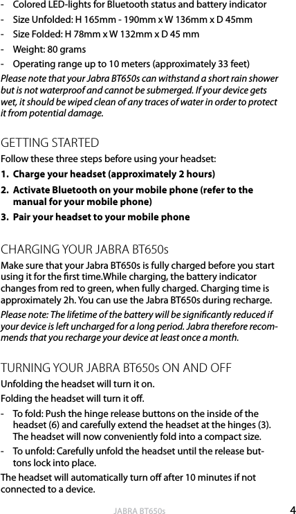 4englishJABRA BT650s-  Colored LED-lights for Bluetooth status and battery indicator-  Size Unfolded: H 165mm - 190mm x W 136mm x D 45mm-  Size Folded: H 78mm x W 132mm x D 45 mm-  Weight: 80 grams-  Operating range up to 10 meters (approximately 33 feet)Please note that your Jabra BT650s can withstand a short rain shower but is not waterproof and cannot be submerged. If your device gets wet, it should be wiped clean of any traces of water in order to protect it from potential damage.GETTING STARTEDFollow these three steps before using your headset:1.  Charge your headset (approximately 2 hours)2.   Activate Bluetooth on your mobile phone (refer to the manual for your mobile phone)3.  Pair your headset to your mobile phoneCHARGING YOUR JABRA BT650s Make sure that your Jabra BT650s is fully charged before you start using it for the rst time.While charging, the battery indicator changes from red to green, when fully charged. Charging time is approximately 2h. You can use the Jabra BT650s during recharge.Please note: The lifetime of the battery will be signicantly reduced if your device is left uncharged for a long period. Jabra therefore recom-mends that you recharge your device at least once a month.TURNING YOUR JABRA BT650s ON AND OFFUnfolding the headset will turn it on. Folding the headset will turn it o.-  To fold: Push the hinge release buttons on the inside of the headset (6) and carefully extend the headset at the hinges (3).  The headset will now conveniently fold into a compact size. -  To unfold: Carefully unfold the headset until the release but-tons lock into place.The headset will automatically turn o after 10 minutes if not connected to a device.