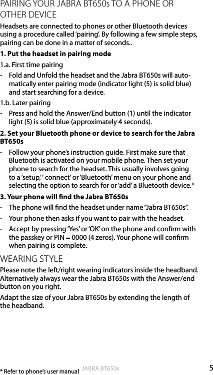 5englishJABRA BT650sPAIRING YOUR JABRA BT650s TO A PHONE OR OTHER DEVICEHeadsets are connected to phones or other Bluetooth devices using a procedure called ‘pairing’. By following a few simple steps, pairing can be done in a matter of seconds..1. Put the headset in pairing mode1.a. First time pairing-  Fold and Unfold the headset and the Jabra BT650s will auto-matically enter pairing mode (indicator light (5) is solid blue) and start searching for a device. 1.b. Later pairing-  Press and hold the Answer/End button (1) until the indicator light (5) is solid blue (approximately 4 seconds).2. Set your Bluetooth phone or device to search for the Jabra BT650s-  Follow your phone’s instruction guide. First make sure that Bluetooth is activated on your mobile phone. Then set your phone to search for the headset. This usually involves going to a ‘setup,’ ‘ connect’ or ‘Bluetooth’ menu on your phone and selecting the option to search for or ‘add’ a Bluetooth device.*3. Your phone will nd the Jabra BT650s-  The phone will nd the headset under name “Jabra BT650s”.-  Your phone then asks if you want to pair with the headset.-  Accept by pressing ‘Yes’ or ‘OK’ on the phone and conrm with the passkey or PIN = 0000 (4 zeros). Your phone will conrm when pairing is complete.WEARING STYLEPlease note the left/right wearing indicators inside the headband. Alternatively always wear the Jabra BT650s with the Answer/end button on you right.Adapt the size of your Jabra BT650s by extending the length of the headband.* Refer to phone’s user manual 