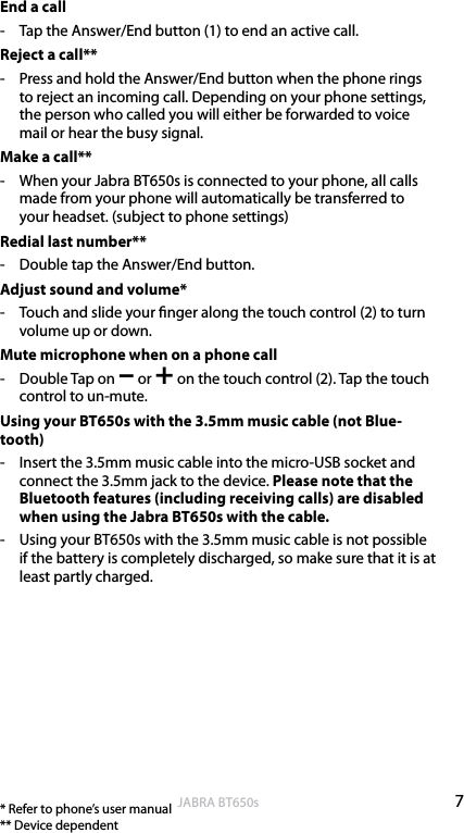 7englishJABRA BT650sEnd a call-  Tap the Answer/End button (1) to end an active call.Reject a call**-  Press and hold the Answer/End button when the phone rings to reject an incoming call. Depending on your phone settings, the person who called you will either be forwarded to voice mail or hear the busy signal.Make a call**-  When your Jabra BT650s is connected to your phone, all calls made from your phone will automatically be transferred to your headset. (subject to phone settings)Redial last number**-  Double tap the Answer/End button.Adjust sound and volume*-  Touch and slide your nger along the touch control (2) to turn volume up or down.Mute microphone when on a phone call-  Double Tap on – or + on the touch control (2). Tap the touch control to un-mute. Using your BT650s with the 3.5mm music cable (not Blue-tooth)-  Insert the 3.5mm music cable into the micro-USB socket and connect the 3.5mm jack to the device. Please note that the Bluetooth features (including receiving calls) are disabled when using the Jabra BT650s with the cable.-  Using your BT650s with the 3.5mm music cable is not possible if the battery is completely discharged, so make sure that it is at least partly charged.* Refer to phone’s user manual ** Device dependent