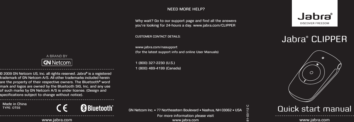 www.jabra.comMade in ChinaTYPE: OTE6Jabra® CLIPPERQuick start manualwww.jabra.com+  81-03112 CFor more information please visit  www.jabra.comGN Netcom Inc. • 77 Northeastern Boulevard • Nashua, NH 03062 • USA© 2009 GN Netcom US, Inc. all rights reserved. Jabra® is a registered trademark of GN Netcom A/S. All other trademarks included herein are the property of their respective owners. The Bluetooth® word mark and logos are owned by the Bluetooth SIG, Inc. and any use of such marks by GN Netcom A/S is under license. (Design and specifications subject to change without notice).NEED MORE HELP?Why wait? Go to our support page and find all the answers you’re looking for 24-hours a day. www.jabra.com/CLIPPERCUSTOMER CONTACT DETAILS:www.jabra.com/nasupport(for the latest support info and online User Manuals)1 (800) 327-2230 (U.S.)1 (800) 489-4199 (Canada)