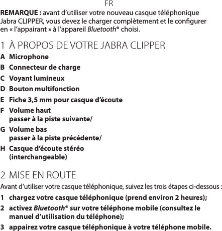 FRREMARQUE : avant d’utiliser votre nouveau casque téléphonique JabraCLIPPER, vous devez le charger complètement et le congurer  en «l’appairant» à l’appareil Bluetooth® choisi.1 À PROPOS DE VOTRE JABRA CLIPPERA  MicrophoneB  Connecteur de chargeC  Voyant lumineuxD  Bouton multifonctionE  Fiche 3,5mm pour casque d’écouteF  Volume haut  passer à la piste suivante/G  Volume bas passer à la piste précédente/H  Casque d’écoute stéréo (interchangeable)2  MISE EN ROUTEAvant d’utiliser votre casque téléphonique, suivez les trois étapes ci-dessous:1  chargez votre casque téléphonique (prend environ 2heures);2   activez Bluetooth® sur votre téléphone mobile (consultez le manuel d’utilisation du téléphone);3  appairez votre casque téléphonique à votre téléphone mobile.