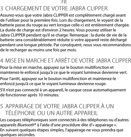 FR3 CHARGEMENT DE VOTRE JABRA CLIPPERAssurez-vous que votre JabraCLIPPER est complètement chargé avant de l’utiliser pour la première fois. Lors du chargement, le voyant de la batterie passe du rouge au vert lorsque celle-ci est entièrement chargée. La durée de charge est d’environ 2heures. Vous pouvez utiliser le JabraCLIPPER pendant qu’il se charge. Remarque: la durée de vie de la batterie sera considérablement réduite si votre appareil reste déchargé pendant une longue période. Par conséquent, nous vous recommandons de le recharger au moins une fois par mois.4 MISE EN MARCHE ET ARRÊT DE VOTRE JABRA CLIPPERPour la mise en marche, appuyez sur le bouton multifonction et maintenez-le enfoncé jusqu’à ce que le voyant lumineux devienne vert.Pour l’arrêt, appuyez sur le bouton multifonction et maintenez-le enfoncé jusqu’à ce que le voyant lumineux devienne rouge.S’il n’est pas connecté à un appareil, le casque cesse automatiquement de fonctionner après 10minutes.5  APPAIRAGE DE VOTRE JABRA CLIPPER À UN TÉLÉPHONE OU UN AUTRE APPAREILLes casques téléphoniques sont connectés à des téléphones ou d’autres appareils Bluetooth® à l’aide d’une procédure dite d’«appairage». En suivant quelques étapes simples, l’appairage ne vous prendra que quelques secondes.