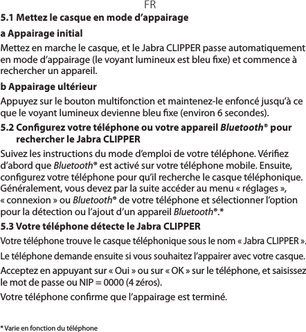 FR* Varie en fonction du téléphone5.1 Mettez le casque en mode d’appairagea Appairage initial Mettez en marche le casque, et le JabraCLIPPER passe automatiquement en mode d’appairage (le voyant lumineux est bleu xe) et commence à rechercher un appareil.b Appairage ultérieurAppuyez sur le bouton multifonction et maintenez-le enfoncé jusqu’à ce que le voyant lumineux devienne bleu xe (environ 6secondes).5.2  Congurez votre téléphone ou votre appareil Bluetooth® pour rechercher le JabraCLIPPERSuivez les instructions du mode d’emploi de votre téléphone. Vériez d’abord que Bluetooth® est activé sur votre téléphone mobile. Ensuite, congurez votre téléphone pour qu’il recherche le casque téléphonique. Généralement, vous devez par la suite accéder au menu «réglages», «connexion» ou Bluetooth® de votre téléphone et sélectionner l’option pour la détection ou l’ajout d’un appareil Bluetooth®.*5.3 Votre téléphone détecte le JabraCLIPPERVotre téléphone trouve le casque téléphonique sous le nom «JabraCLIPPER».Le téléphone demande ensuite si vous souhaitez l’appairer avec votre casque.Acceptez en appuyant sur «Oui» ou sur «OK» sur le téléphone, et saisissez le mot de passe ou NIP= 0000 (4zéros).Votre téléphone conrme que l’appairage est terminé.