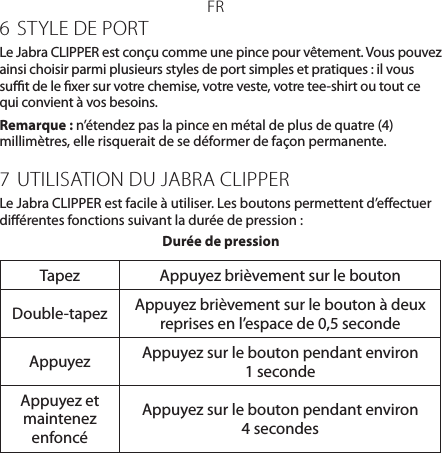 FR6  STYLE DE PORTLe JabraCLIPPER est conçu comme une pince pour vêtement. Vous pouvez ainsi choisir parmi plusieurs styles de port simples et pratiques: il vous sut de le xer sur votre chemise, votre veste, votre tee-shirt ou tout ce qui convient à vos besoins.Remarque : n’étendez pas la pince en métal de plus de quatre (4) millimètres, elle risquerait de se déformer de façon permanente.7 UTILISATION DU JABRA CLIPPERLe JabraCLIPPER est facile à utiliser. Les boutons permettent d’eectuer diérentes fonctions suivant la durée de pression:Durée de pressionTapez Appuyez brièvement sur le boutonDouble-tapez Appuyez brièvement sur le bouton à deux reprises en l’espace de 0,5 secondeAppuyez Appuyez sur le bouton pendant environ 1secondeAppuyez et maintenez enfoncéAppuyez sur le bouton pendant environ 4secondes