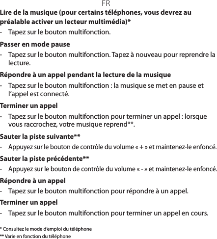 FRLire de la musique (pour certains téléphones, vous devrez au préalable activer un lecteur multimédia)*-  Tapez sur le bouton multifonction.Passer en mode pause-  Tapez sur le bouton multifonction. Tapez à nouveau pour reprendre la lecture.Répondre à un appel pendant la lecture de la musique-  Tapez sur le bouton multifonction: la musique se met en pause et l’appel est connecté.Terminer un appel-  Tapez sur le bouton multifonction pour terminer un appel: lorsque vous raccrochez, votre musique reprend**.Sauter la piste suivante**- Appuyez sur le bouton de contrôle du volume «+» et maintenez-le enfoncé.Sauter la piste précédente**- Appuyez sur le bouton de contrôle du volume «-» et maintenez-le enfoncé. Répondre à un appel-  Tapez sur le bouton multifonction pour répondre à un appel.Terminer un appel-  Tapez sur le bouton multifonction pour terminer un appel en cours.* Consultez le mode d’emploi du téléphone** Varie en fonction du téléphone