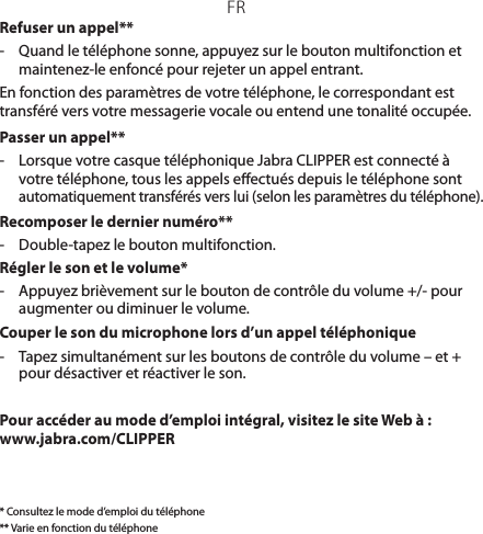 FRRefuser un appel**-  Quand le téléphone sonne, appuyez sur le bouton multifonction et maintenez-le enfoncé pour rejeter un appel entrant. En fonction des paramètres de votre téléphone, le correspondant est transféré vers votre messagerie vocale ou entend une tonalité occupée.Passer un appel**-  Lorsque votre casque téléphonique JabraCLIPPER est connecté à votre téléphone, tous les appels eectués depuis le téléphone sont automatiquement transférés vers lui (selon les paramètres du téléphone).Recomposer le dernier numéro**-  Double-tapez le bouton multifonction.Régler le son et le volume*-   Appuyez brièvement sur le bouton de contrôle du volume +/- pour augmenter ou diminuer le volume.Couper le son du microphone lors d’un appel téléphonique-   Tapez simultanément sur les boutons de contrôle du volume – et + pour désactiver et réactiver le son.Pour accéder au mode d’emploi intégral, visitez le site Web à :  www.jabra.com/CLIPPER* Consultez le mode d’emploi du téléphone** Varie en fonction du téléphone