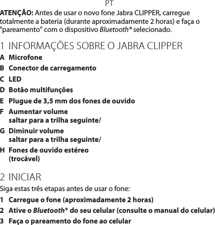 PTATENÇÃO: Antes de usar o novo fone Jabra CLIPPER, carregue totalmente a bateria (durante aproximadamente 2 horas) e faça o &quot;pareamento&quot; com o dispositivo Bluetooth® selecionado.1 INFORMAÇÕES SOBRE O JABRA CLIPPERA  MicrofoneB  Conector de carregamentoC  LEDD  Botão multifunçõesE  Plugue de 3,5 mm dos fones de ouvidoF  Aumentar volume  saltar para a trilha seguinte/G  Diminuir volume saltar para a trilha seguinte/H  Fones de ouvido estéreo (trocável)2 INICIARSiga estas três etapas antes de usar o fone:1  Carregue o fone (aproximadamente 2 horas)2   Ative o Bluetooth® do seu celular (consulte o manual do celular)3  Faça o pareamento do fone ao celular