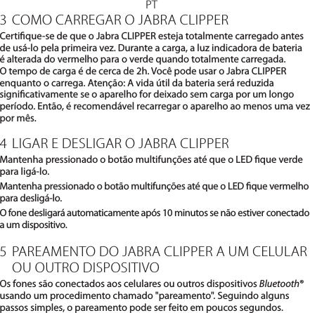 PT3 COMO CARREGAR O JABRA CLIPPERCertique-se de que o Jabra CLIPPER esteja totalmente carregado antes de usá-lo pela primeira vez. Durante a carga, a luz indicadora de bateria é alterada do vermelho para o verde quando totalmente carregada. O tempo de carga é de cerca de 2h. Você pode usar o Jabra CLIPPER enquanto o carrega. Atenção: A vida útil da bateria será reduzida signicativamente se o aparelho for deixado sem carga por um longo período. Então, é recomendável recarregar o aparelho ao menos uma vez por mês.4 LIGAR E DESLIGAR O JABRA CLIPPERMantenha pressionado o botão multifunções até que o LED que verde para ligá-lo.Mantenha pressionado o botão multifunções até que o LED que vermelho para desligá-lo.O fone desligará automaticamente após 10 minutos se não estiver conectado a um dispositivo.5 PAREAMENTO DO JABRA CLIPPER A UM CELULAR OU OUTRO DISPOSITIVOOs fones são conectados aos celulares ou outros dispositivos Bluetooth® usando um procedimento chamado &quot;pareamento&quot;. Seguindo alguns passos simples, o pareamento pode ser feito em poucos segundos.