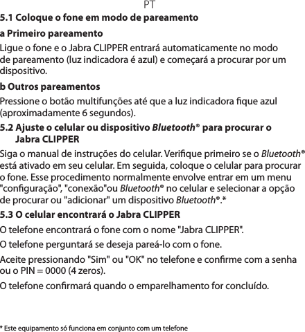 PT* Este equipamento só funciona em conjunto com um telefone5.1 Coloque o fone em modo de pareamentoa Primeiro pareamento Ligue o fone e o Jabra CLIPPER entrará automaticamente no modo de pareamento (luz indicadora é azul) e começará a procurar por um dispositivo.b Outros pareamentosPressione o botão multifunções até que a luz indicadora que azul (aproximadamente 6 segundos).5.2  Ajuste o celular ou dispositivo Bluetooth® para procurar o Jabra CLIPPERSiga o manual de instruções do celular. Verique primeiro se o Bluetooth® está ativado em seu celular. Em seguida, coloque o celular para procurar o fone. Esse procedimento normalmente envolve entrar em um menu &quot;conguração&quot;, &quot;conexão&quot;ou Bluetooth® no celular e selecionar a opção de procurar ou &quot;adicionar&quot; um dispositivo Bluetooth®.*5.3 O celular encontrará o Jabra CLIPPERO telefone encontrará o fone com o nome &quot;Jabra CLIPPER&quot;.O telefone perguntará se deseja pareá-lo com o fone.Aceite pressionando &quot;Sim&quot; ou &quot;OK&quot; no telefone e conrme com a senha ou o PIN = 0000 (4 zeros).O telefone conrmará quando o emparelhamento for concluído.