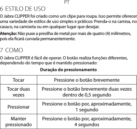 PT6  ESTILO DE USOO Jabra CLIPPER foi criado como um clipe para roupa. Isso permite oferecer uma variedade de estilos de uso simples e práticos: Prenda-o na camisa, no casaco, na camiseta ou em qualquer lugar que desejar.Atenção: Não puxe a presilha de metal por mais de quatro (4) milímetros, pois ela cará curvada permanentemente.7  COMOO Jabra CLIPPER é fácil de operar. O botão realiza funções diferentes, dependendo do tempo que é mantido pressionado:Duração do pressionamentoTocar Pressione o botão brevementeTocar duas vezesPressione o botão brevemente duas vezes dentro de 0,5 segundoPressionar Pressione o botão por, aproximadamente, 1 segundoManter  pressionadoPressione o botão por, aproximadamente, 4 segundos