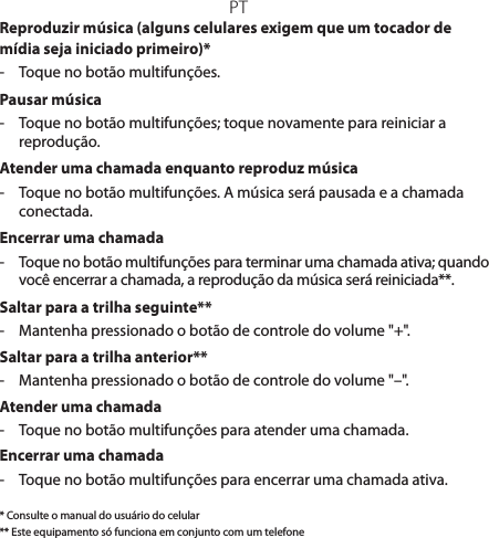 PTReproduzir música (alguns celulares exigem que um tocador de mídia seja iniciado primeiro)*-  Toque no botão multifunções.Pausar música-  Toque no botão multifunções; toque novamente para reiniciar a reprodução.Atender uma chamada enquanto reproduz música-  Toque no botão multifunções. A música será pausada e a chamada conectada.Encerrar uma chamada-  Toque no botão multifunções para terminar uma chamada ativa; quando você encerrar a chamada, a reprodução da música será reiniciada**.Saltar para a trilha seguinte**-  Mantenha pressionado o botão de controle do volume &quot;+&quot;.Saltar para a trilha anterior**-  Mantenha pressionado o botão de controle do volume &quot;–&quot;. Atender uma chamada-  Toque no botão multifunções para atender uma chamada.Encerrar uma chamada-  Toque no botão multifunções para encerrar uma chamada ativa.* Consulte o manual do usuário do celular** Este equipamento só funciona em conjunto com um telefone