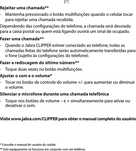 PTRejeitar uma chamada**-  Mantenha pressionado o botão multifunções quando o celular tocar para rejeitar uma chamada recebida. Dependendo das congurações do telefone, a chamada será desviada para a caixa postal ou quem está ligando ouvirá um sinal de ocupado.Fazer uma chamada**-  Quando o Jabra CLIPPER estiver conectado ao telefone, todas as chamadas feitas do telefone serão automaticamente transferidas para o fone (sujeito às congurações do telefone).Fazer a rediscagem do último número**-  Toque duas vezes no botão multifunções.Ajustar o som e o volume*-   Tocar no botão de controle do volume +/- para aumentar ou diminuir o volume.Silenciar o microfone durante uma chamada telefônica-   Toque nos botões de volume – e + simultaneamente para ativar ou desativar o som.Visite www.jabra.com/CLIPPER para obter o manual completo do usuário* Consulte o manual do usuário do celular** Este equipamento só funciona em conjunto com um telefone