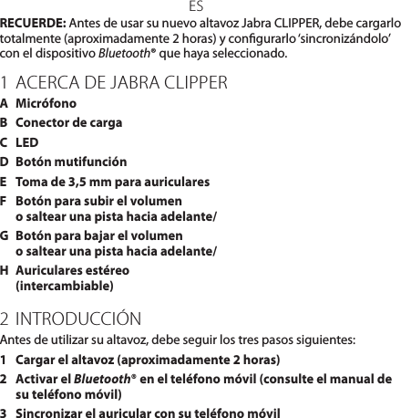 ESRECUERDE: Antes de usar su nuevo altavoz Jabra CLIPPER, debe cargarlo totalmente (aproximadamente 2 horas) y congurarlo ‘sincronizándolo’ con el dispositivo Bluetooth® que haya seleccionado.1 ACERCA DE JABRA CLIPPERA  MicrófonoB  Conector de cargaC  LEDD  Botón mutifunciónE  Toma de 3,5 mm para auricularesF  Botón para subir el volumen  o saltear una pista hacia adelante/G  Botón para bajar el volumen o saltear una pista hacia adelante/H  Auriculares estéreo (intercambiable)2 INTRODUCCIÓNAntes de utilizar su altavoz, debe seguir los tres pasos siguientes:1  Cargar el altavoz (aproximadamente 2 horas)2   Activar el Bluetooth® en el teléfono móvil (consulte el manual de su teléfono móvil)3  Sincronizar el auricular con su teléfono móvil