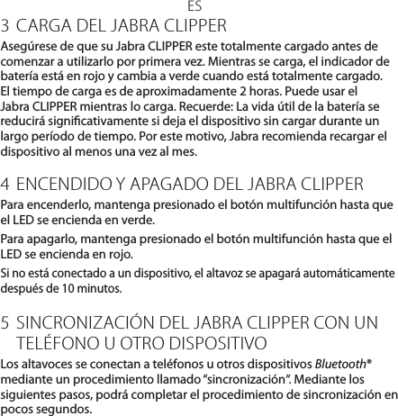 ES3 CARGA DEL JABRA CLIPPERAsegúrese de que su Jabra CLIPPER este totalmente cargado antes de comenzar a utilizarlo por primera vez. Mientras se carga, el indicador de batería está en rojo y cambia a verde cuando está totalmente cargado. El tiempo de carga es de aproximadamente 2 horas. Puede usar el Jabra CLIPPER mientras lo carga. Recuerde: La vida útil de la batería se reducirá signicativamente si deja el dispositivo sin cargar durante un largo período de tiempo. Por este motivo, Jabra recomienda recargar el dispositivo al menos una vez al mes.4 ENCENDIDO Y APAGADO DEL JABRA CLIPPERPara encenderlo, mantenga presionado el botón multifunción hasta que el LED se encienda en verde.Para apagarlo, mantenga presionado el botón multifunción hasta que el LED se encienda en rojo.Si no está conectado a un dispositivo, el altavoz se apagará automáticamente después de 10 minutos.5 SINCRONIZACIÓN DEL JABRA CLIPPER CON UN TELÉFONO U OTRO DISPOSITIVOLos altavoces se conectan a teléfonos u otros dispositivos Bluetooth® mediante un procedimiento llamado “sincronización“. Mediante los siguientes pasos, podrá completar el procedimiento de sincronización en pocos segundos.