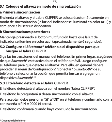 ES* Depende del teléfono5.1 Coloque el altavoz en modo de sincronizacióna Primera sincronización Encienda el altavoz y el Jabra CLIPPER se colocará automáticamente en modo de sincronización (la luz del indicador se iluminará en color azul) y comience a buscar un dispositivo.b Sincronizaciones posterioresMantenga presionado el botón multifunción hasta que la luz del indicador se ilumine en color azul (aproximadamente 6 segundos).5.2  Congure el Bluetooth® teléfono o el dispositivo para que busque el Jabra CLIPPERSiga las instrucciones del manual del teléfono. En primer lugar, asegúrese de que Bluetooth® esté activado en el teléfono móvil. Luego congure su teléfono para que detecte el altavoz. Para ello, en general deberá proceder al menú de “conguración“, “conectar“ o Bluetooth® de su teléfono y seleccionar la opción que permita buscar o agregar un dispositivo Bluetooth®.*5.3 El teléfono detectará el Jabra CLIPPEREl teléfono detectará el altavoz con el nombre “Jabra CLIPPER”.El teléfono le preguntará si desea sincronizarlo con el altavoz.Para aceptar, debe presionar “Sí” u “OK” en el teléfono y conrmarlo con la contraseña o PIN = 0000 (4 ceros).El teléfono conrmará cuando haya concluido la sincronización.