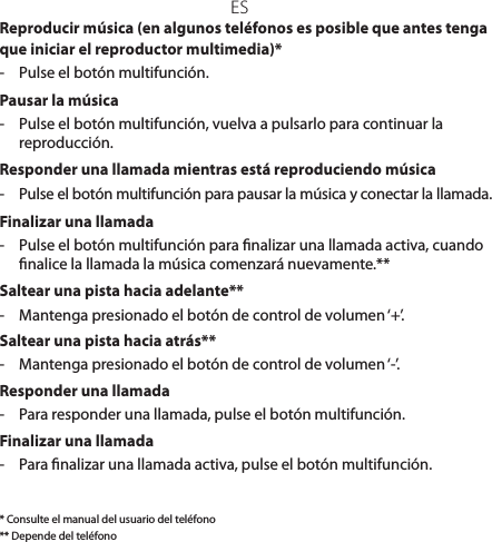 ESReproducir música (en algunos teléfonos es posible que antes tenga que iniciar el reproductor multimedia)*-  Pulse el botón multifunción.Pausar la música-  Pulse el botón multifunción, vuelva a pulsarlo para continuar la reproducción.Responder una llamada mientras está reproduciendo música-  Pulse el botón multifunción para pausar la música y conectar la llamada.Finalizar una llamada-  Pulse el botón multifunción para nalizar una llamada activa, cuando nalice la llamada la música comenzará nuevamente.**Saltear una pista hacia adelante**-  Mantenga presionado el botón de control de volumen ‘+’.Saltear una pista hacia atrás**-  Mantenga presionado el botón de control de volumen ‘-’. Responder una llamada-  Para responder una llamada, pulse el botón multifunción.Finalizar una llamada-  Para nalizar una llamada activa, pulse el botón multifunción.* Consulte el manual del usuario del teléfono** Depende del teléfono