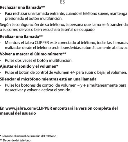 ESRechazar una llamada**-  Para rechazar una llamada entrante, cuando el teléfono suene, mantenga presionado el botón multifunción. Según la conguración de su teléfono, la persona que llama será transferida a su correo de voz o bien escuchará la señal de ocupado.Realizar una llamada**-  Mientras el Jabra CLIPPER esté conectado al teléfono, todas las llamadas realizadas desde el teléfono serán transferidas automáticamente al altavoz.Volver a marcar el último número**-  Pulse dos veces el botón multifunción.Ajustar el sonido y el volumen*-  Pulse el botón de control de volumen +/- para subir o bajar el volumen.Silenciar el micrófono mientras está en una llamada-   Pulse los botones de control de volumen – y + simultáneamente para desactivar y volver a activar el sonido.En www.jabra.com/CLIPPER encontrará la versión completa del manual del usuario* Consulte el manual del usuario del teléfono** Depende del teléfono