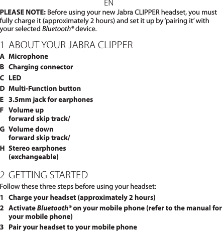 ENPLEASE NOTE: Before using your new Jabra CLIPPER headset, you must fully charge it (approximately 2 hours) and set it up by ‘pairing it’ with your selected Bluetooth® device.1 ABOUT YOUR JABRA CLIPPERA  MicrophoneB  Charging connectorC  LEDD  Multi-Function buttonE  3.5mm jack for earphonesF  Volume up  forward skip track/G  Volume down forward skip track/H  Stereo earphones (exchangeable)2  GETTING STARTEDFollow these three steps before using your headset:1  Charge your headset (approximately 2 hours)2   Activate Bluetooth® on your mobile phone (refer to the manual for your mobile phone)3  Pair your headset to your mobile phone