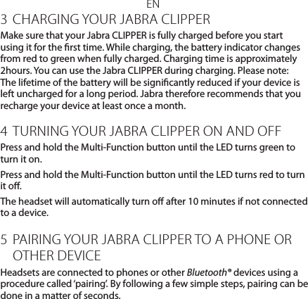 EN3 CHARGING YOUR JABRA CLIPPERMake sure that your Jabra CLIPPER is fully charged before you start using it for the rst time. While charging, the battery indicator changes from red to green when fully charged. Charging time is approximately 2hours. You can use the Jabra CLIPPER during charging. Please note: The lifetime of the battery will be signicantly reduced if your device is left uncharged for a long period. Jabra therefore recommends that you recharge your device at least once a month.4 TURNING YOUR JABRA CLIPPER ON AND OFFPress and hold the Multi-Function button until the LED turns green to turn it on.Press and hold the Multi-Function button until the LED turns red to turn it o.The headset will automatically turn o after 10 minutes if not connected to a device.5 PAIRING YOUR JABRA CLIPPER TO A PHONE OR OTHER DEVICEHeadsets are connected to phones or other Bluetooth® devices using a procedure called ‘pairing’. By following a few simple steps, pairing can be done in a matter of seconds.