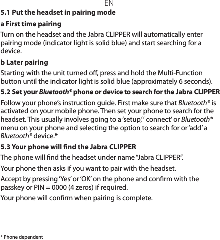 EN* Phone dependent5.1 Put the headset in pairing modea First time pairing Turn on the headset and the Jabra CLIPPER will automatically enter pairing mode (indicator light is solid blue) and start searching for a device.b Later pairingStarting with the unit turned o, press and hold the Multi-Function button until the indicator light is solid blue (approximately 6 seconds).5.2 Set your Bluetooth® phone or device to search for the Jabra CLIPPERFollow your phone’s instruction guide. First make sure that Bluetooth® is activated on your mobile phone. Then set your phone to search for the headset. This usually involves going to a ‘setup,’ ‘ connect’ or Bluetooth® menu on your phone and selecting the option to search for or ‘add’ a Bluetooth® device.*5.3 Your phone will nd the Jabra CLIPPERThe phone will nd the headset under name “Jabra CLIPPER”.Your phone then asks if you want to pair with the headset.Accept by pressing ‘Yes’ or ‘OK’ on the phone and conrm with the passkey or PIN = 0000 (4 zeros) if required.Your phone will conrm when pairing is complete.