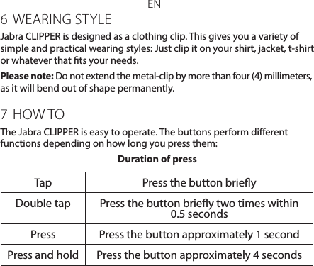 EN6 WEARING STYLEJabra CLIPPER is designed as a clothing clip. This gives you a variety of simple and practical wearing styles: Just clip it on your shirt, jacket, t-shirt or whatever that ts your needs.Please note: Do not extend the metal-clip by more than four (4) millimeters, as it will bend out of shape permanently.7  HOW TOThe Jabra CLIPPER is easy to operate. The buttons perform dierent functions depending on how long you press them:Duration of pressTap Press the button brieyDouble tap Press the button briey two times within 0.5 secondsPress Press the button approximately 1 secondPress and hold Press the button approximately 4 seconds