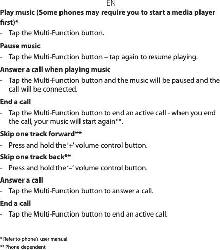 ENPlay music (Some phones may require you to start a media player rst)*-  Tap the Multi-Function button.Pause music-  Tap the Multi-Function button – tap again to resume playing.Answer a call when playing music-  Tap the Multi-Function button and the music will be paused and the call will be connected.End a call-  Tap the Multi-Function button to end an active call - when you end the call, your music will start again**.Skip one track forward**-  Press and hold the ‘+’ volume control button.Skip one track back**-  Press and hold the ‘–‘ volume control button. Answer a call-  Tap the Multi-Function button to answer a call.End a call-  Tap the Multi-Function button to end an active call.* Refer to phone’s user manual** Phone dependent