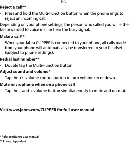 ENReject a call**-  Press and hold the Multi-Function button when the phone rings to reject an incoming call. Depending on your phone settings, the person who called you will either be forwarded to voice mail or hear the busy signal.Make a call**-  When your Jabra CLIPPER is connected to your phone, all calls made from your phone will automatically be transferred to your headset (subject to phone settings).Redial last number**-  Double tap the Multi-Function button.Adjust sound and volume*-  Tap the +/- volume control button to turn volume up or down.Mute microphone when on a phone call-  Tap the – and + volume button simultaneously to mute and un-mute.Visit www.jabra.com/CLIPPER for full user manual* Refer to phone’s user manual** Phone dependent