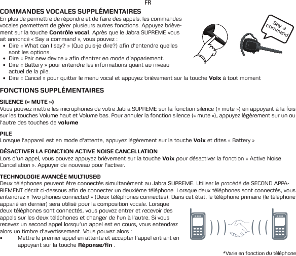 Say a commandFRCOMMANDES VOCALES SUPPLÉMENTAIRESEn plus de permettre de répondre et de faire des appels, les commandes vocales permettent de gérer plusieurs autres fonctions. Appuyez briève-ment sur la touche Contrôle vocal. Après que le Jabra SUPREME vous ait annoncé « Say a command », vous pouvez :• Dire«WhatcanIsay?»(Quepuis-jedire?)afind’entendrequellessont les options.• Dire«Pairnewdevice»afind’entrerenmoded’appariement.• Dire«Battery»pourentendrelesinformationsquantauniveauactuel de la pile.• Dire«Cancel»pourquitterlemenuvocaletappuyezbrièvementsurlatoucheVoix à tout momentFONCTIONS SUPPLÉMENTAIRESSILENCE (« MUTE »)Vous pouvez mettre les microphones de votre Jabra SUPREME sur la fonction silence (« mute ») en appuyant à la fois sur les touches Volume haut et Volume bas. Pour annuler la fonction silence (« mute »), appuyez légèrement sur un ou l’autre des touches de volumePILELorsque l’appareil est en mode d’attente, appuyez légèrement sur la touche Voix et dites « Battery »DÉSACTIVER LA FONCTION ACTIVE NOISE CANCELLATIONLors d’un appel, vous pouvez appuyez brièvement sur la touche Voix pour désactiver la fonction «Active Noise Cancellation ». Appuyer de nouveau pour l’activer.TECHNOLOGIE AVANCÉE MULTIUSE®Deux téléphones peuvent être connectés simultanément au Jabra SUPREME. Utiliser le procédé de SECOND APPA-RIEMENT décrit ci-dessous afin de connecter un deuxième téléphone. Lorsque deux téléphones sont connectés, vous entendrez « Two phones connected » (Deux téléphones connectés). Dans cet état, le téléphone primaire (le téléphone apparié en dernier) sera utilisé pour la composition vocale. Lorsque deux téléphones sont connectés, vous pouvez entrer et recevoir des appels sur les deux téléphones et changer de l’un à l’autre. Si vous recevez un second appel lorsqu’un appel est en cours, vous entendrez alors un timbre d’avertissement. Vous pouvez alors :• Mettre le premier appel en attente et accepter l’appel entrant en appuyant sur la touche Réponse/n .*Varie en fonction du téléphone