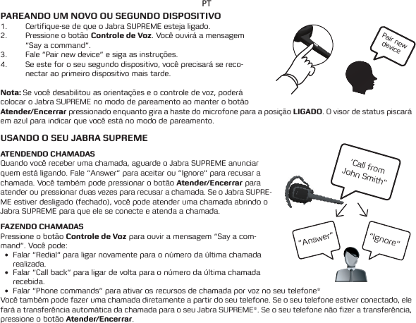 Pair new device’Call from  John Smith&quot;“Ignore”“Answer”PTPAREANDO UM NOVO OU SEGUNDO DISPOSITIVO1.  Certifique-se de que o Jabra SUPREME esteja ligado.2.  Pressione o botão Controle de Voz. Você ouvirá a mensagem “Say a command”. 3.  Fale “Pair new device” e siga as instruções.4.  Se este for o seu segundo dispositivo, você precisará se reco-nectar ao primeiro dispositivo mais tarde. Nota: Se você desabilitou as orientações e o controle de voz, poderá colocar o Jabra SUPREME no modo de pareamento ao manter o botão Atender/Encerrar pressionado enquanto gira a haste do microfone para a posição LIGADO. O visor de status piscará em azul para indicar que você está no modo de pareamento.  USANDO O SEU JABRA SUPREMEATENDENDO CHAMADASQuandovocêreceberumachamada,aguardeoJabraSUPREMEanunciarquem está ligando. Fale “Answer” para aceitar ou “Ignore” para recusar a chamada. Você também pode pressionar o botão Atender/Encerrar para atender ou pressionar duas vezes para recusar a chamada. Se o Jabra SUPRE-ME estiver desligado (fechado), você pode atender uma chamada abrindo o Jabra SUPREME para que ele se conecte e atenda a chamada.FAZENDO CHAMADASPressione o botão Controle de Voz para ouvir a mensagem “Say a com-mand”. Você pode:• Falar “Redial” para ligar novamente para o número da última chamada realizada.• Falar“Callback”paraligardevoltaparaonúmerodaúltimachamadarecebida.• Falar“Phonecommands”paraativarosrecursosdechamadaporvoznoseutelefone*Você também pode fazer uma chamada diretamente a partir do seu telefone. Se o seu telefone estiver conectado, ele faráatransferênciaautomáticadachamadaparaoseuJabraSUPREME*.Seoseutelefonenãofizeratransferência,pressione o botão Atender/Encerrar. 