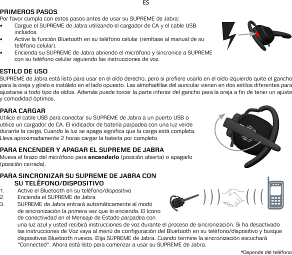 ESPRIMEROS PASOSPor favor cumpla con estos pasos antes de usar su SUPREME de Jabra:• Cargue el SUPREME de Jabra utilizando el cargador de CA y el cable USB incluidos.• ActivelafunciónBluetoothensuteléfonocelular(remítasealmanualdesuteléfono celular).• Encienda su SUPREME de Jabra abriendo el micrófono y sincronice a SUPREME con su teléfono celular siguiendo las instrucciones de voz.ESTILO DE USOSUPREMEdeJabraestálistoparausareneloídoderecho,perosiprefiereusarloeneloídoizquierdoquiteelganchoparalaorejaygíreloeinstáleloenelladoopuesto.Lasalmohadillasdelauricularvienenendosestilosdiferentesparaajustarseatodotipodeoídos.Ademáspuedetorcerlaparteinferiordelganchoparalaorejaafindetenerunajustey comodidad óptimos.PARA CARGAR Utilice el cable USB para conectar su SUPREME de Jabra a un puerto USB o utiliceuncargadordeCA.Elindicadordebateríaparpadeaconunaluzverdedurante la carga. Cuando la luz se apaga significa que la carga está completa. Llevaaproximadamente2horascargarlabateríaporcompleto.PARA ENCENDER Y APAGAR EL SUPREME DE JABRAMueva el brazo del micrófono para encenderlo (posición abierta) o apagarlo (posición cerrada).PARA SINCRONIZAR SU SUPREME DE JABRA CON SU TELÉFONO/DISPOSITIVO1.  Active el Bluetooth en su teléfono/dispositivo2.  Encienda el SUPREME de Jabra3.  SUPREME de Jabra entrará automáticamente al modo desincronizaciónlaprimeravezqueloencienda.Elíconode conectividad en el Mensaje de Estado parpadea con una luz azul y usted recibirá instrucciones de voz durante el proceso de sincronización. Si ha desactivado las instrucciones de Voz vaya al menú de configuración del Bluetooth en su teléfono/dispositivo y busque dispositivos Bluetooth nuevos. Elija SUPREME de Jabra. Cuando termine la sincronización escuchará “Connected”. Ahora está listo para comenzar a usar su SUPREME de Jabra.*Depende del teléfono