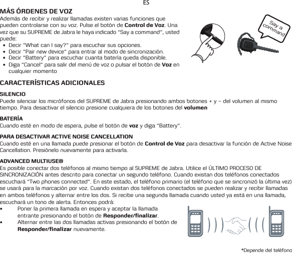 Say a command ESMÁS ÓRDENES DE VOZAdemás de recibir y realizar llamadas existen varias funciones que pueden controlarse con su voz. Pulse el botón de Control de Voz. Una vez que su SUPREME de Jabra le haya indicado “Say a command”, usted puede:• Decir“WhatcanIsay?”paraescucharsusopciones.• Decir“Pairnewdevice”paraentraralmododesincronización.• Decir“Battery”paraescucharcuantabateríaquedadisponible.• Diga“Cancel”parasalirdelmenúdevozopulsarelbotóndeVoz en cualquier momentoCARACTERÍSTICAS ADICIONALESSILENCIOPuede silenciar los micrófonos del SUPREME de Jabra presionando ambos botones + y – del volumen al mismo tiempo. Para desactivar el silencio presione cualquiera de los botones del volumenBATERÍACuando esté en modo de espera, pulse el botón de voz y diga “Battery”.PARA DESACTIVAR ACTIVE NOISE CANCELLATIONCuando esté en una llamada puede presionar el botón de Control de Voz para desactivar la función de Active Noise Cancellation. Presiónelo nuevamente para activarla.ADVANCED MULTIUSE®Es posible conectar dos teléfonos al mismo tiempo al SUPREME de Jabra. Utilice el ÚLTIMO PROCESO DE SINCRONIZACIÓN antes descrito para conectar un segundo teléfono. Cuando existan dos teléfonos conectados escuchará “Two phones connected”. En este estado, el teléfono primario (el teléfono que se sincronizó la última vez) se usará para la marcación por voz. Cuando existan dos teléfonos conectados se pueden realizar y recibir llamadas en ambos teléfonos y alternar entre los dos. Si recibe una segunda llamada cuando usted ya está en una llamada, escuchará un tono de alerta. Entonces podrá:• Poner la primera llamada en espera y aceptar la llamada entrante presionando el botón de Responder/finalizar.• Alternar entre las dos llamadas activas presionando el botón de Responder/finalizar nuevamente.*Depende del teléfono