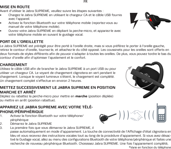 FRMISE EN ROUTEAvant d’utiliser le Jabra SUPREME, veuillez suivre les étapes suivantes :• Chargez le Jabra SUPREME en utilisant le chargeur CA et le câble USB fournis avec l’appareil.• Activez la fonction Bluetooth sur votre téléphone mobile (reportez-vous au manuel de votre téléphone mobile).• Ouvrez votre Jabra SUPREME en dépliant la perche-micro, et appariez-le avec votre téléphone mobile en suivant le guidage vocal.PORT DE L’OREILLETTELe Jabra SUPREME est préréglé pour être porté à l’oreille droite, mais si vous préférez le porter à l’oreille gauche, retirez le contour d’oreille, tournez-le, et attachez-le du côté opposé. Les coussinets pour les oreilles sont offerts en deux formats de styles différents afin de pouvoir s’adapter à toutes les oreilles. De plus, vous pouvez tordre le bas du contour d’oreille afin d’optimiser l’ajustement et le confort.CHARGEMENT Utilisez le câble USB afin de brancher le Jabra SUPREME à un port USB ou pour utiliser un chargeur CA. Le voyant de chargement clignotera en vert pendant le chargement. Lorsque le voyant lumineux s’éteint, le chargement est complété. Un chargement complet s’effectue en environ 2 heures.METTEZ SUCCESSIVEMENT LE JABRA SUPREME EN POSITION MARCHE ET ARRÊTDépliez ou rabattez la perche-micro pour mettre en marche (position dépliée) ou mettre en arrêt (position rabattue).APPARIEZ LE JABRA SUPREME AVEC VOTRE TÉLÉ-PHONE/PÉRIPHÉRIQUE1.  Activez la fonction Bluetooth sur votre téléphone/ périphérique2.  Démarrez le Jabra SUPREME3.  La première fois que vous démarrez le Jabra SUPREME, il passe automatiquement en mode d’appariement. La touche de connectivité de l’Affichage d’état clignotera en bleu et vous recevrez des instructions vocales tout au long de la procédure d’appariement. Si vous avez désac-tivé le Guidage vocal, allez au menu des configurations Bluetooth de votre téléphone/périphérique et faites une recherche de nouveau périphérique Bluetooth. Choisissez Jabra SUPREME. Une fois l’appariement complété, *Varie en fonction du téléphone