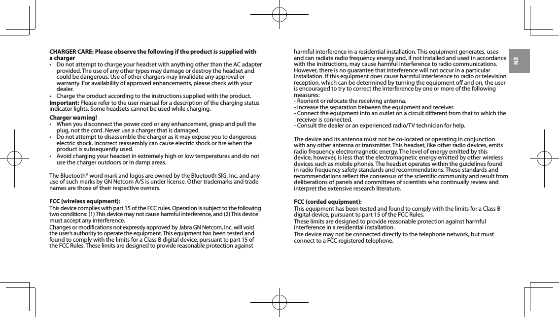 ENCHARGER CARE: Please observe the following if the product is supplied with a charger• DonotattempttochargeyourheadsetwithanythingotherthantheACadapterprovided. The use of any other types may damage or destroy the headset and could be dangerous. Use of other chargers may invalidate any approval or warranty.Foravailabilityofapprovedenhancements,pleasecheckwithyourdealer. • Chargetheproductaccordingtotheinstructionssuppliedwiththeproduct.Important: Please refer to the user manual for a description of the charging status indicatorlights.Someheadsetscannotbeusedwhilecharging.Charger warning!• Whenyoudisconnectthepowercordoranyenhancement,graspandpulltheplug,notthecord.Neveruseachargerthatisdamaged.• Donotattempttodisassemblethechargerasitmayexposeyoutodangerouselectricshock.Incorrectreassemblycancauseelectricshockorrewhentheproduct is subsequently used.• Avoidchargingyourheadsetinextremelyhighorlowtemperaturesanddonotuse the charger outdoors or in damp areas.TheBluetooth®wordmarkandlogosareownedbytheBluetoothSIG,Inc.andanyuseofsuchmarksbyGNNetcomA/Sisunderlicense.Othertrademarksandtradenames are those of their respective owners.FCC (wireless equipment):Thisdevicecomplieswithpart15oftheFCCrules.Operationissubjecttothefollowingtwoconditions:(1)Thisdevicemaynotcauseharmfulinterference,and(2)Thisdevicemust accept any interference.ChangesormodificationsnotexpresslyapprovedbyJabraGNNetcom,Inc.willvoidthe user’s authority to operate the equipment. This equipment has been tested and foundtocomplywiththelimitsforaClassBdigitaldevice,pursuanttopart15oftheFCCRules.Theselimitsaredesignedtoprovidereasonableprotectionagainstharmful interference in a residential installation. This equipment generates, uses and can radiate radio frequency energy and, if not installed and used in accordance with the instructions, may cause harmful interference to radio communications. However, there is no guarantee that interference will not occur in a particular installation.Ifthisequipmentdoescauseharmfulinterferencetoradioortelevisionreception, which can be determined by turning the equipment off and on, the user is encouraged to try to correct the interference by one or more of the following measures:-Reorientorrelocatethereceivingantenna.-Increasetheseparationbetweentheequipmentandreceiver.-Connecttheequipmentintoanoutletonacircuitdifferentfromthattowhichthereceiver is connected.-Consultthedealeroranexperiencedradio/TVtechnicianforhelp.Thedeviceanditsantennamustnotbeco-locatedoroperatinginconjunctionwithanyotherantennaortransmitter.Thisheadset,likeotherradiodevices,emitsradio frequency electromagnetic energy. The level of energy emitted by this device, however, is less that the electromagnetic energy emitted by other wireless devices such as mobile phones. The headset operates within the guidelines found in radio frequency safety standards and recommendations. These standards and recommendations reflect the consensus of the scientific community and result from deliberations of panels and committees of scientists who continually review and interpret the extensive research literature.FCC (corded equipment):ThisequipmenthasbeentestedandfoundtocomplywiththelimitsforaClassBdigitaldevice,pursuanttopart15oftheFCCRules.These limits are designed to provide reasonable protection against harmful interference in a residential installation.Thedevicemaynotbeconnecteddirectlytothetelephonenetwork,butmustconnecttoaFCCregisteredtelephone.