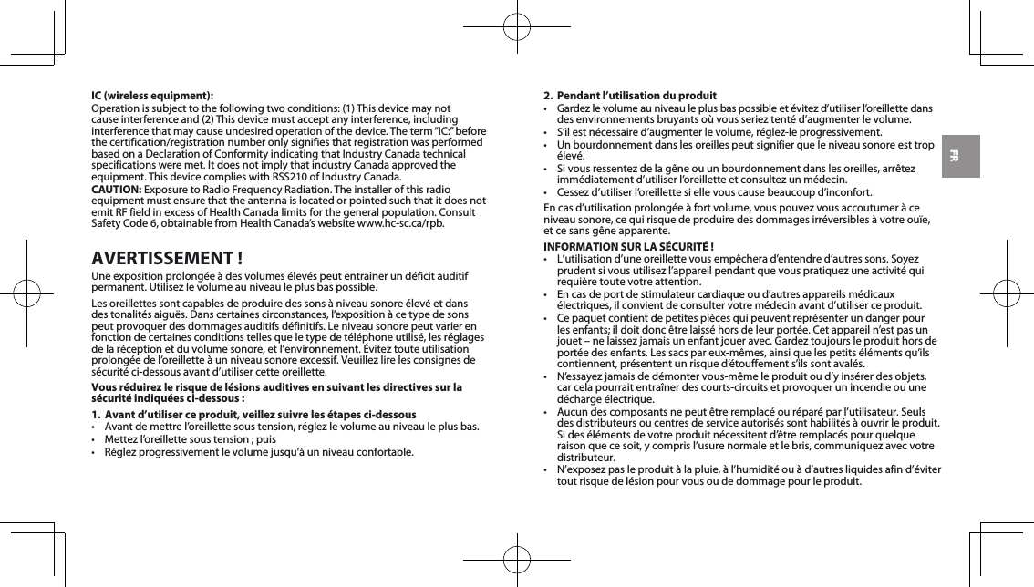FRIC (wireless equipment):Operationissubjecttothefollowingtwoconditions:(1)Thisdevicemaynotcauseinterferenceand(2)Thisdevicemustacceptanyinterference,includinginterferencethatmaycauseundesiredoperationofthedevice.Theterm“IC:”beforethecertification/registrationnumberonlysignifiesthatregistrationwasperformedbasedonaDeclarationofConformityindicatingthatIndustryCanadatechnicalspecificationsweremet.ItdoesnotimplythatindustryCanadaapprovedtheequipment.ThisdevicecomplieswithRSS210ofIndustryCanada.CAUTION:ExposuretoRadioFrequencyRadiation.Theinstallerofthisradioequipment must ensure that the antenna is located or pointed such that it does not emitRFfieldinexcessofHealthCanadalimitsforthegeneralpopulation.ConsultSafetyCode6,obtainablefromHealthCanada’swebsitewww.hc-sc.ca/rpb.AVERTISSEMENT !Une exposition prolongée à des volumes élevés peut entraîner un déficit auditif permanent.Utilisezlevolumeauniveauleplusbaspossible.Lesoreillettessontcapablesdeproduiredessonsàniveausonoreélevéetdansdestonalitésaiguës.Danscertainescirconstances,l’expositionàcetypedesonspeutprovoquerdesdommagesauditifsdéfinitifs.Leniveausonorepeutvarierenfonction de certaines conditions telles que le type de téléphone utilisé, les réglages delaréceptionetduvolumesonore,etl’environnement.Éviteztouteutilisationprolongéedel’oreilletteàunniveausonoreexcessif.Veuillezlirelesconsignesdesécurité ci-dessous avant d’utiliser cette oreillette.Vous réduirez le risque de lésions auditives en suivant les directives sur la sécurité indiquées ci-dessous :1.  Avant d’utiliser ce produit, veillez suivre les étapes ci-dessous• Avantdemettrel’oreillettesoustension,réglezlevolumeauniveauleplusbas.• Mettezl’oreillettesoustension;puis• Réglezprogressivementlevolumejusqu’àunniveauconfortable.2.  Pendant l’utilisation du produit• Gardezlevolumeauniveauleplusbaspossibleetévitezd’utiliserl’oreillettedansdesenvironnementsbruyantsoùvousserieztentéd’augmenterlevolume.• S’ilestnécessaired’augmenterlevolume,réglez-leprogressivement.• Unbourdonnementdanslesoreillespeutsignifierqueleniveausonoreesttropélevé.• Sivousressentezdelagêneouunbourdonnementdanslesoreilles,arrêtezimmédiatementd’utiliserl’oreilletteetconsultezunmédecin.• Cessezd’utiliserl’oreillettesiellevouscausebeaucoupd’inconfort.Encasd’utilisationprolongéeàfortvolume,vouspouvezvousaccoutumeràceniveau sonore, ce qui risque de produire des dommages irréversibles à votre ouïe,  etcesansgêneapparente.INFORMATION SUR LA SÉCURITÉ !• L’utilisationd’uneoreillettevousempêcherad’entendred’autressons.Soyezprudentsivousutilisezl’appareilpendantquevouspratiquezuneactivitéquirequière toute votre attention.• Encasdeportdestimulateurcardiaqueoud’autresappareilsmédicauxélectriques, il convient de consulter votre médecin avant d’utiliser ce produit.• Cepaquetcontientdepetitespiècesquipeuventreprésenterundangerpourlesenfants;ildoitdoncêtrelaisséhorsdeleurportée.Cetappareiln’estpasunjouet–nelaissezjamaisunenfantjoueravec.Gardeztoujoursleproduithorsdeportéedesenfants.Lessacspareux-mêmes,ainsiquelespetitsélémentsqu’ilscontiennent, présentent un risque d’étouffement s’ils sont avalés. • N’essayezjamaisdedémontervous-mêmeleproduitoud’yinsérerdesobjets,car cela pourrait entraîner des courts-circuits et provoquer un incendie ou une décharge électrique. • Aucundescomposantsnepeutêtreremplacéouréparéparl’utilisateur.Seulsdes distributeurs ou centres de service autorisés sont habilités à ouvrir le produit. Sidesélémentsdevotreproduitnécessitentd’êtreremplacéspourquelqueraisonquecesoit,ycomprisl’usurenormaleetlebris,communiquezavecvotredistributeur.• N’exposezpasleproduitàlapluie,àl’humiditéouàd’autresliquidesafind’évitertout risque de lésion pour vous ou de dommage pour le produit.