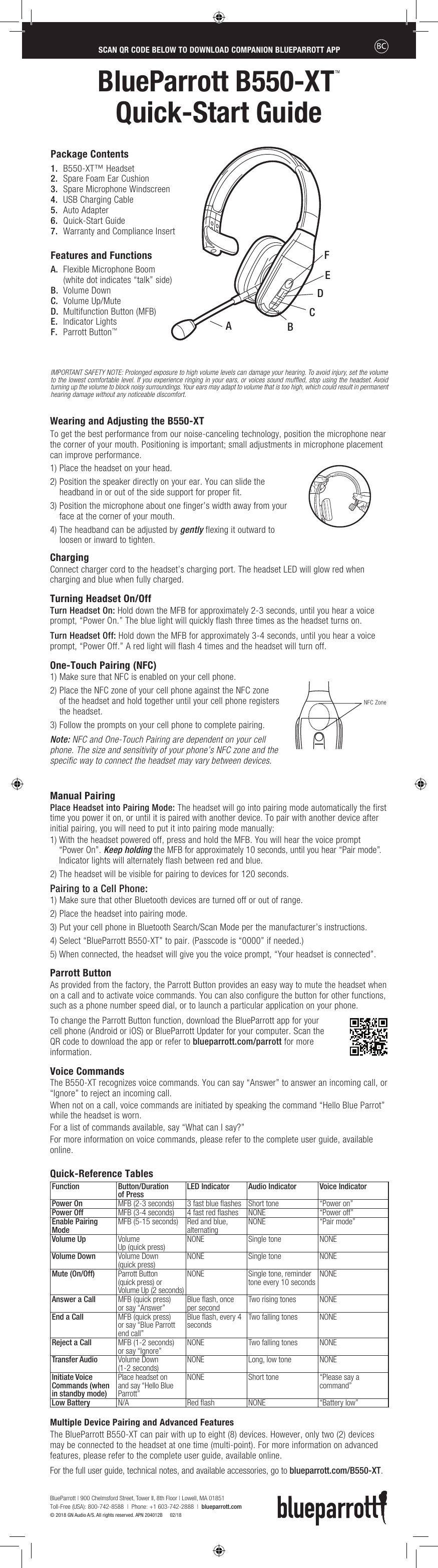 BlueParrott B550-XTTM  Quick-Start GuideGuía de inicio rápido de  BlueParrott B550-XTTMWearing and Adjusting the B550-XTTo get the best performance from our noise-canceling technology, position the microphone near the corner of your mouth. Positioning is important; small adjustments in microphone placement can improve performance.1) Place the headset on your head.2)  Position the speaker directly on your ear. You can slide the headband in or out of the side support for proper fit.3)  Position the microphone about one finger’s width away from your face at the corner of your mouth.4)  The headband can be adjusted by gently flexing it outward to loosen or inward to tighten.Charging Connect charger cord to the headset’s charging port. The headset LED will glow red when charging and blue when fully charged.    Turning Headset On/Off Turn Headset On: Hold down the MFB for approximately 2-3 seconds, until you hear a voice prompt, “Power On.” The blue light will quickly flash three times as the headset turns on.Turn Headset Off: Hold down the MFB for approximately 3-4 seconds, until you hear a voice prompt, “Power Off.” A red light will flash 4 times and the headset will turn off.One-Touch Pairing (NFC)1) Make sure that NFC is enabled on your cell phone.2)  Place the NFC zone of your cell phone against the NFC zone  of the headset and hold together until your cell phone registers the headset.3) Follow the prompts on your cell phone to complete pairing.Note: NFC and One-Touch Pairing are dependent on your cell phone. The size and sensitivity of your phone’s NFC zone and the specific way to connect the headset may vary between devices.Manual Pairing Place Headset into Pairing Mode: The headset will go into pairing mode automatically the first time you power it on, or until it is paired with another device. To pair with another device after initial pairing, you will need to put it into pairing mode manually:1)  With the headset powered off, press and hold the MFB. You will hear the voice prompt  “Power On”. Keep holding the MFB for approximately 10 seconds, until you hear “Pair mode”. Indicator lights will alternately flash between red and blue. 2) The headset will be visible for pairing to devices for 120 seconds.Pairing to a Cell Phone:1) Make sure that other Bluetooth devices are turned off or out of range.2) Place the headset into pairing mode.3) Put your cell phone in Bluetooth Search/Scan Mode per the manufacturer’s instructions.4) Select “BlueParrott B550-XT” to pair. (Passcode is “0000” if needed.) 5) When connected, the headset will give you the voice prompt, “Your headset is connected”.Parrott ButtonAs provided from the factory, the Parrott Button provides an easy way to mute the headset when on a call and to activate voice commands. You can also configure the button for other functions, such as a phone number speed dial, or to launch a particular application on your phone. To change the Parrott Button function, download the BlueParrott app for your cell phone (Android or iOS) or BlueParrott Updater for your computer. Scan the QR code to download the app or refer to blueparrott.com/parrott for more information. Voice CommandsThe B550-XT recognizes voice commands. You can say “Answer” to answer an incoming call, or “Ignore” to reject an incoming call.When not on a call, voice commands are initiated by speaking the command “Hello Blue Parrot” while the headset is worn.For a list of commands available, say “What can I say?” For more information on voice commands, please refer to the complete user guide, available online. Quick-Reference TablesFunction Button/Duration  of Press  LED Indicator Audio Indicator  Voice Indicator  Power On  MFB (2-3 seconds)  3 fast blue ﬂashes Short tone “Power on”Power Off MFB (3-4 seconds) 4 fast red ﬂashes NONE “Power off”Enable Pairing Mode MFB (5-15 seconds) Red and blue, alternating NONE “Pair mode”Volume Up  Volume  Up (quick press) NONE Single tone  NONEVolume Down  Volume Down  (quick press) NONE Single tone  NONEMute (On/Off)  Parrott Button  (quick press) orVolume Up (2 seconds) NONE Single tone, reminder tone every 10 seconds  NONEAnswer a Call MFB (quick press)  or say “Answer” Blue ﬂash, once per second Two rising tones  NONEEnd a Call  MFB (quick press) or say “Blue Parrott end call”Blue ﬂash, every 4 seconds  Two falling tones  NONEReject a Call MFB (1-2 seconds)  or say “Ignore” NONE Two falling tones NONETransfer Audio  Volume Down  (1-2 seconds) NONE Long, low tone NONEInitiate Voice Commands (when in standby mode)Place headset on and say “Hello Blue Parrott”NONE Short tone “Please say a  command”Low Battery N/A Red ﬂash NONE “Battery low”Multiple Device Pairing and Advanced Features   The BlueParrott B550-XT can pair with up to eight (8) devices. However, only two (2) devices may be connected to the headset at one time (multi-point). For more information on advanced features, please refer to the complete user guide, available online. For the full user guide, technical notes, and available accessories, go to blueparrott.com/B550-XT.SCAN QR CODE BELOW TO DOWNLOAD COMPANION BLUEPARROTT APPESCANEE EL CÓDIGO QR SIGUIENTE PARA DESCARGAR LA APLICACIÓN BLUEPARROTT COMPLEMENTARIAIMPORTANT SAFETY NOTE: Prolonged exposure to high volume levels can damage your hearing. To avoid injury, set the volume to the lowest comfortable level. If you experience ringing in your ears, or voices sound muffled, stop using the headset. Avoid turning up the volume to block noisy surroundings. Your ears may adapt to volume that is too high, which could result in permanent hearing damage without any noticeable discomfort.1.  B550-XT™ Headset 2.  Spare Foam Ear Cushion3.  Spare Microphone Windscreen4.  USB Charging Cable 5.  Auto Adapter6.  Quick-Start Guide7.  Warranty and Compliance InsertFeatures and FunctionsA.  Flexible Microphone Boom (white dot indicates “talk” side)B.  Volume DownC.  Volume Up/MuteD.  Multifunction Button (MFB)E.  Indicator LightsF.  Parrott Button™Package ContentsEADBFCNFC ZoneHold here when flexingheadbandNFC ZoneBlueParrott | 900 Chelmsford Street, Tower II, 8th Floor | Lowell, MA 01851 Toll-Free (USA): 800-742-8588  |  Phone: +1 603-742-2888  |  blueparrott.com © 2018 GN Audio A/S. All rights reserved. APN 204012B      02/18